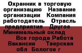 Охранник в торговую организацию › Название организации ­ Компания-работодатель › Отрасль предприятия ­ Другое › Минимальный оклад ­ 22 000 - Все города Работа » Вакансии   . Тверская обл.,Бологое г.